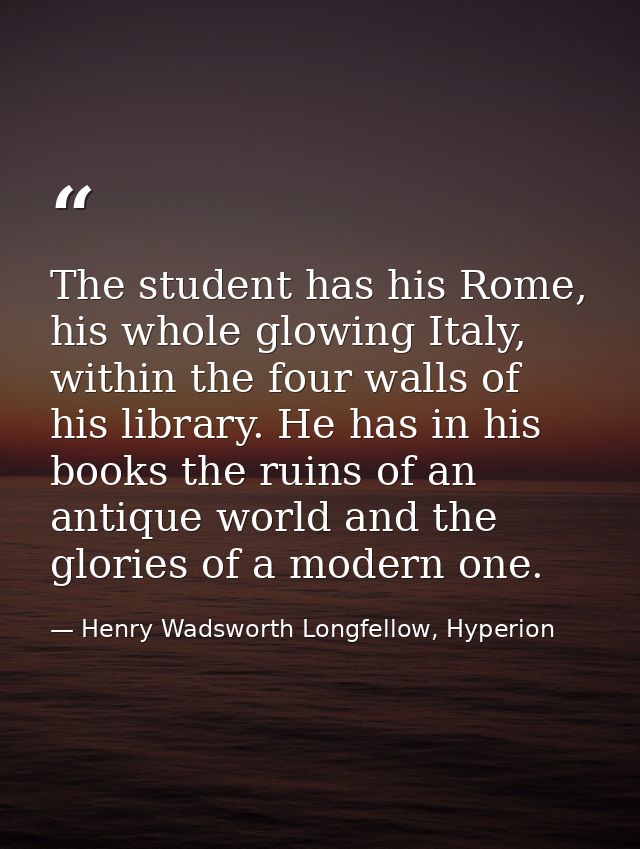 The student has his Rome, his whole glowing Italy, within the four walls of his library. He has in his books the ruins o — Henry Wadsworth Longfellow, Hyperion