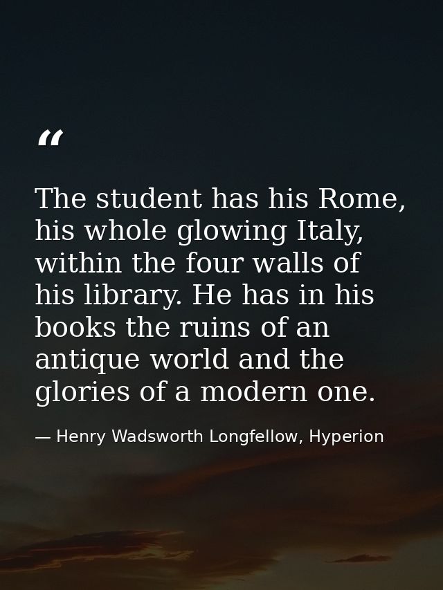 The student has his Rome, his whole glowing Italy, within the four walls of his library. He has in his books the ruins o — Henry Wadsworth Longfellow, Hyperion