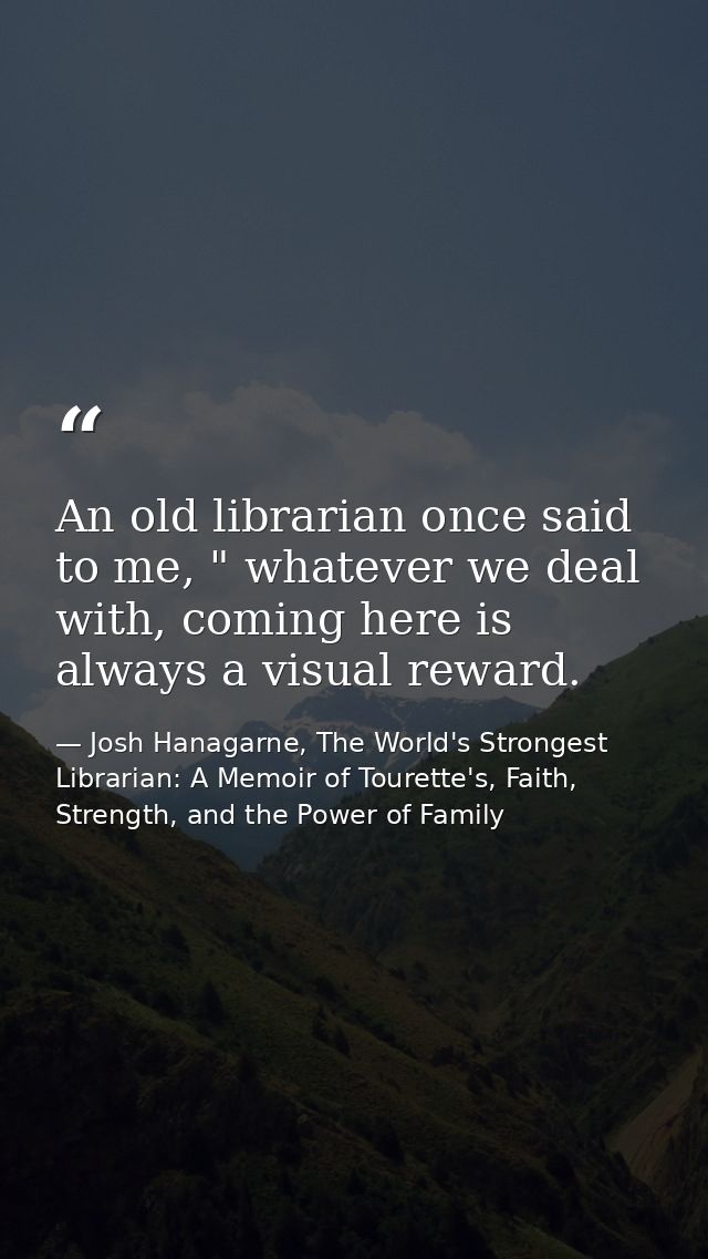 An old librarian once said to me, " whatever we deal with, coming here is always a visual reward. — Josh Hanagarne, The World's Strongest Librarian: A Memoir of Tourette's, Faith, Strength, and the Power of Family