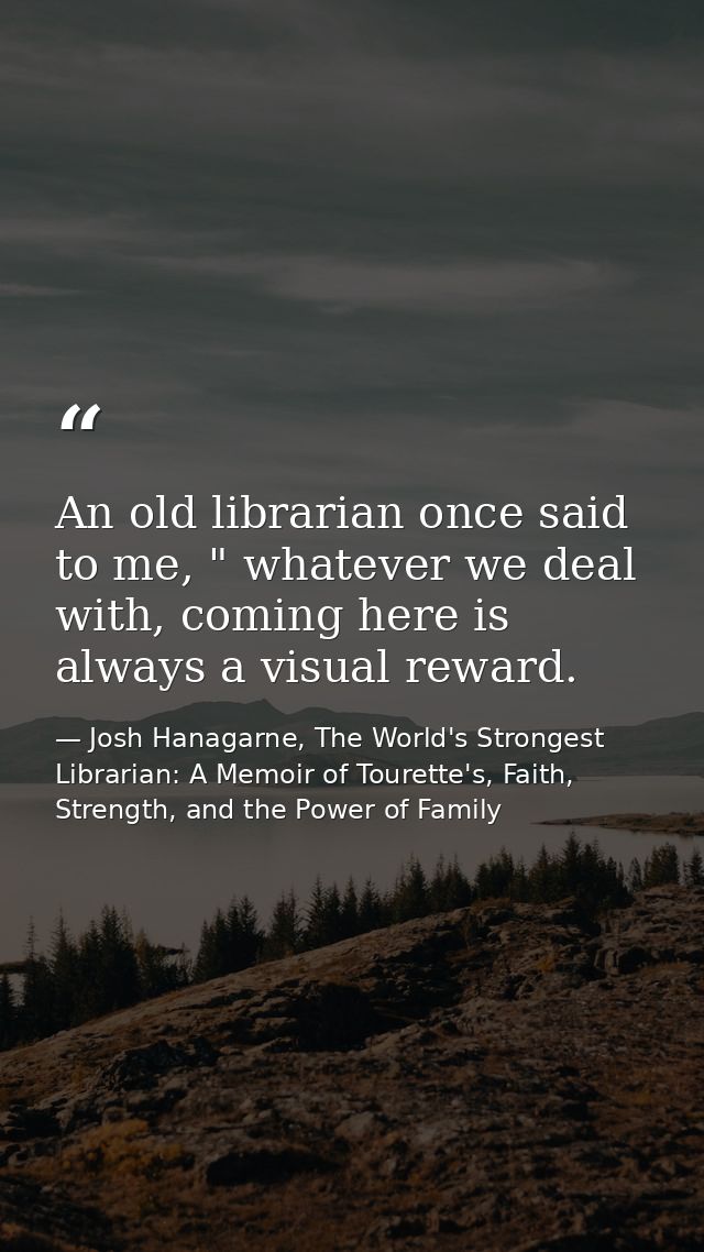 An old librarian once said to me, " whatever we deal with, coming here is always a visual reward. — Josh Hanagarne, The World's Strongest Librarian: A Memoir of Tourette's, Faith, Strength, and the Power of Family