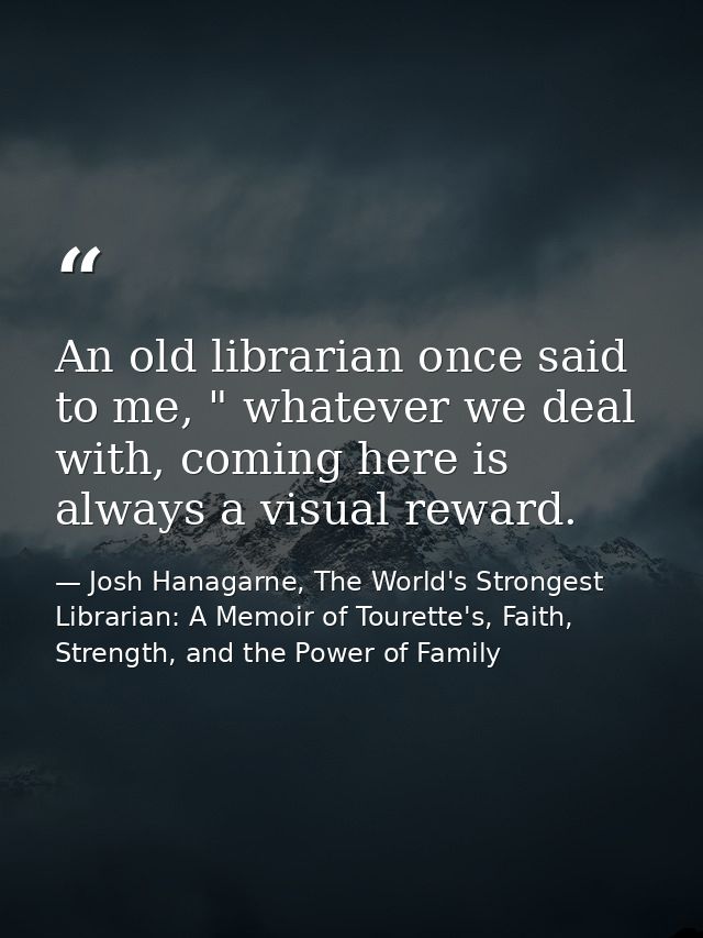 An old librarian once said to me, " whatever we deal with, coming here is always a visual reward. — Josh Hanagarne, The World's Strongest Librarian: A Memoir of Tourette's, Faith, Strength, and the Power of Family