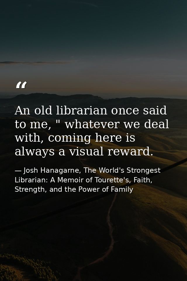 An old librarian once said to me, " whatever we deal with, coming here is always a visual reward. — Josh Hanagarne, The World's Strongest Librarian: A Memoir of Tourette's, Faith, Strength, and the Power of Family