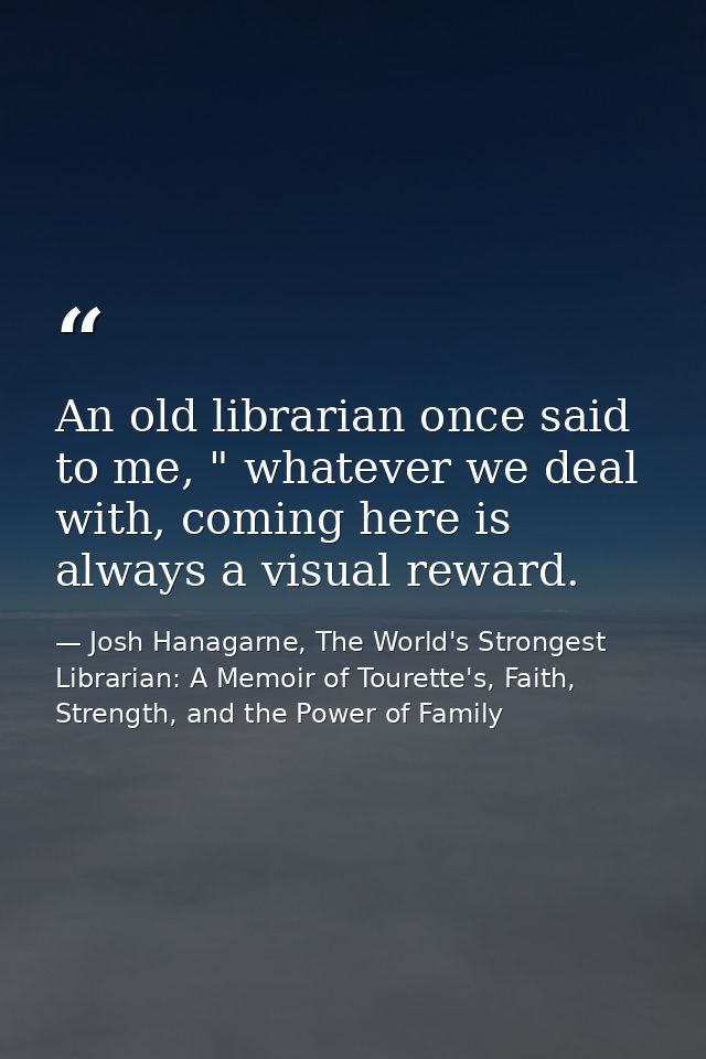An old librarian once said to me, " whatever we deal with, coming here is always a visual reward. — Josh Hanagarne, The World's Strongest Librarian: A Memoir of Tourette's, Faith, Strength, and the Power of Family