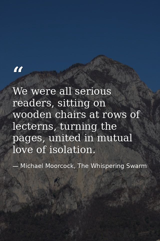 We were all serious readers, sitting on wooden chairs at rows of lecterns, turning the pages, united in mutual love of i — Michael Moorcock, The Whispering Swarm