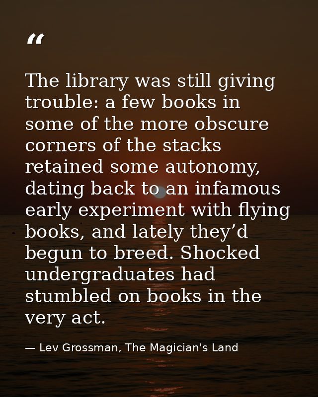 The library was still giving trouble: a few books in some of the more obscure corners of the stacks retained some autono — Lev Grossman, The Magician's Land
