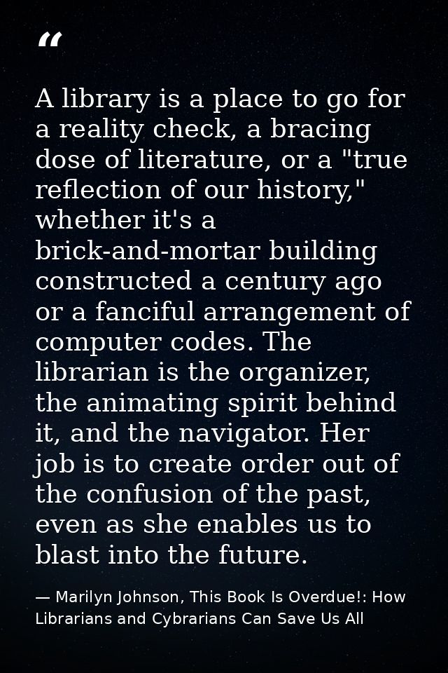 A library is a place to go for a reality check, a bracing dose of literature, or a "true reflection of our history," whe — Marilyn Johnson, This Book Is Overdue!: How Librarians and Cybrarians Can Save Us All