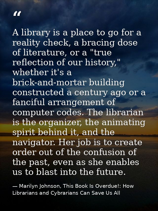 A library is a place to go for a reality check, a bracing dose of literature, or a "true reflection of our history," whe — Marilyn Johnson, This Book Is Overdue!: How Librarians and Cybrarians Can Save Us All