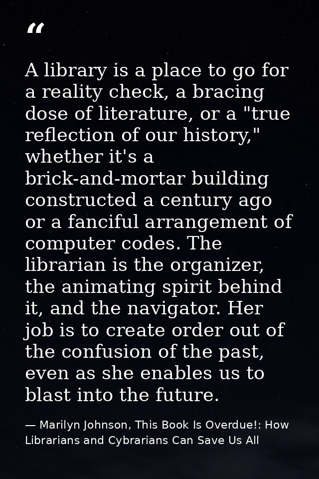 A library is a place to go for a reality check, a bracing dose of literature, or a "true reflection of our history," whe — Marilyn Johnson, This Book Is Overdue!: How Librarians and Cybrarians Can Save Us All