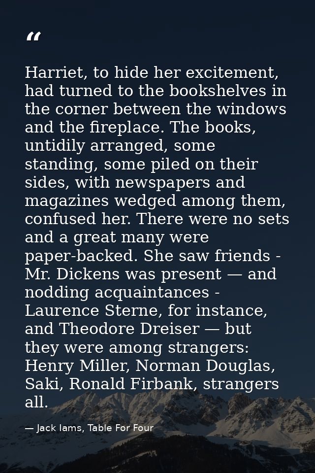Harriet, to hide her excitement, had turned to the bookshelves in the corner between the windows and the fireplace. The  — Jack Iams, Table For Four