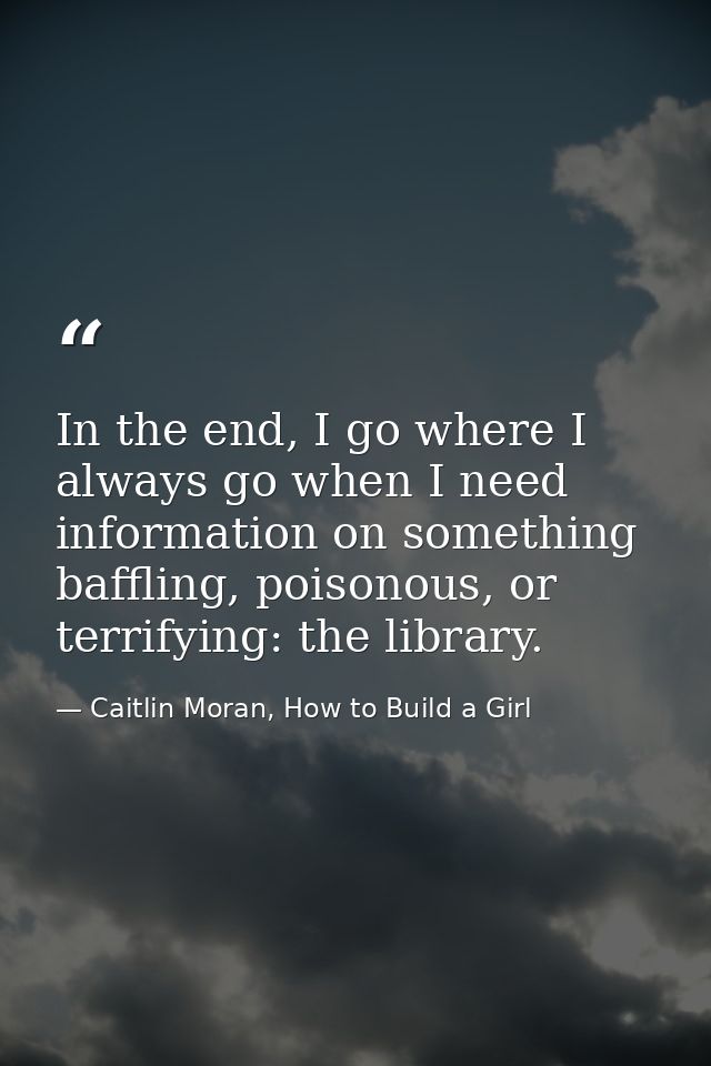 In the end, I go where I always go when I need information on something baffling, poisonous, or terrifying: the library. — Caitlin Moran, How to Build a Girl
