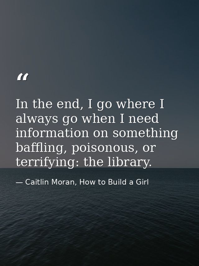In the end, I go where I always go when I need information on something baffling, poisonous, or terrifying: the library. — Caitlin Moran, How to Build a Girl