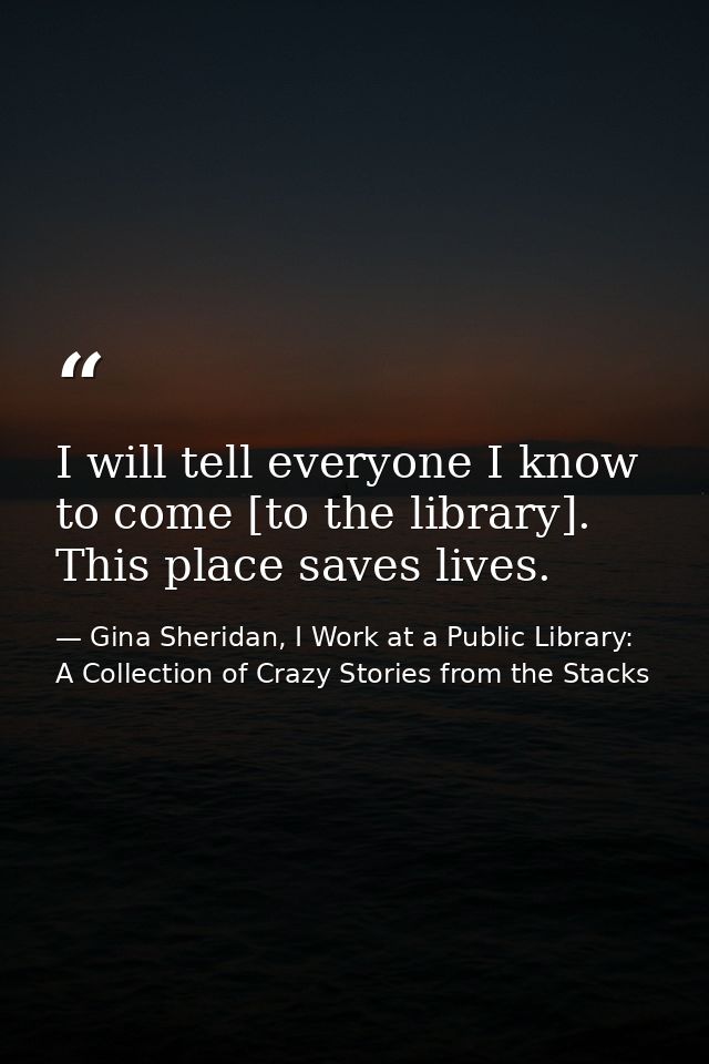 I will tell everyone I know to come [to the library]. This place saves lives. — Gina Sheridan, I Work at a Public Library: A Collection of Crazy Stories from the Stacks