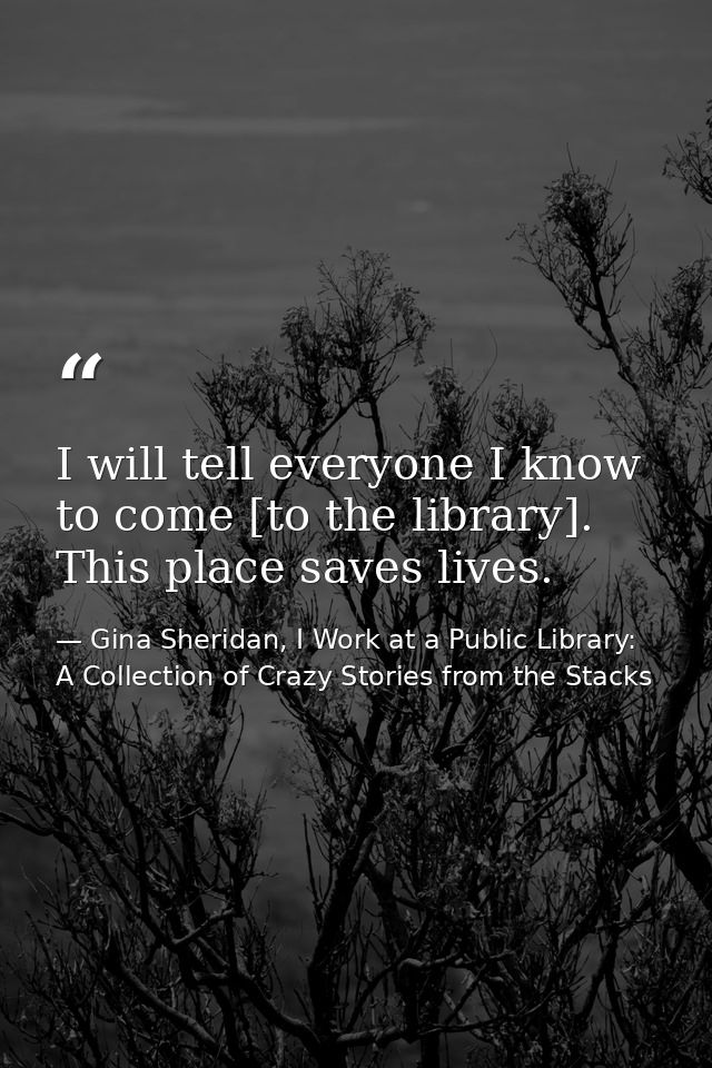 I will tell everyone I know to come [to the library]. This place saves lives. — Gina Sheridan, I Work at a Public Library: A Collection of Crazy Stories from the Stacks