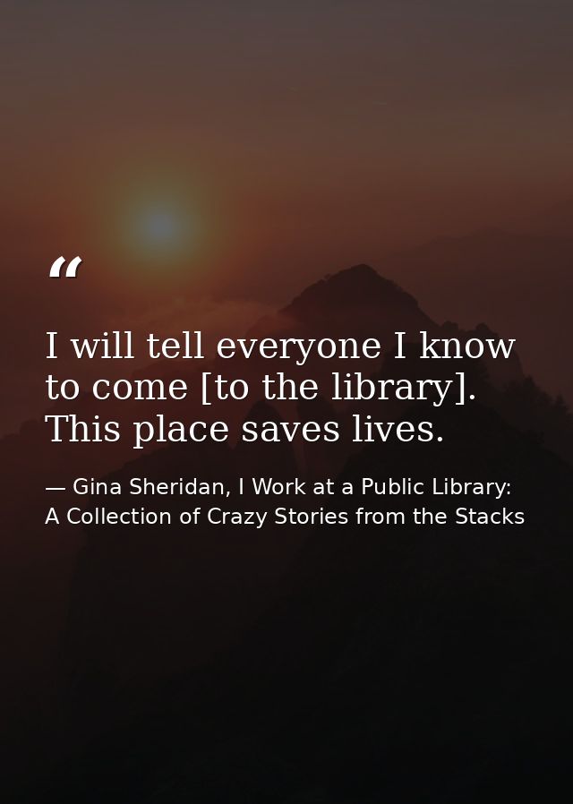 I will tell everyone I know to come [to the library]. This place saves lives. — Gina Sheridan, I Work at a Public Library: A Collection of Crazy Stories from the Stacks