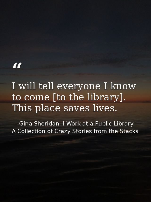 I will tell everyone I know to come [to the library]. This place saves lives. — Gina Sheridan, I Work at a Public Library: A Collection of Crazy Stories from the Stacks