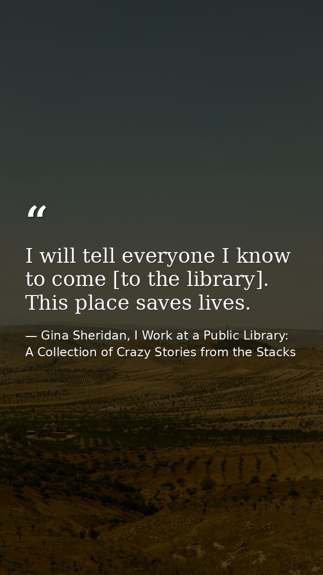 I will tell everyone I know to come [to the library]. This place saves lives. — Gina Sheridan, I Work at a Public Library: A Collection of Crazy Stories from the Stacks