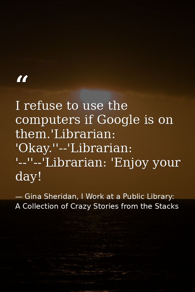 I refuse to use the computers if Google is on them.'Librarian: 'Okay.''--'Librarian: '--''--'Librarian: 'Enjoy your day! — Gina Sheridan, I Work at a Public Library: A Collection of Crazy Stories from the Stacks