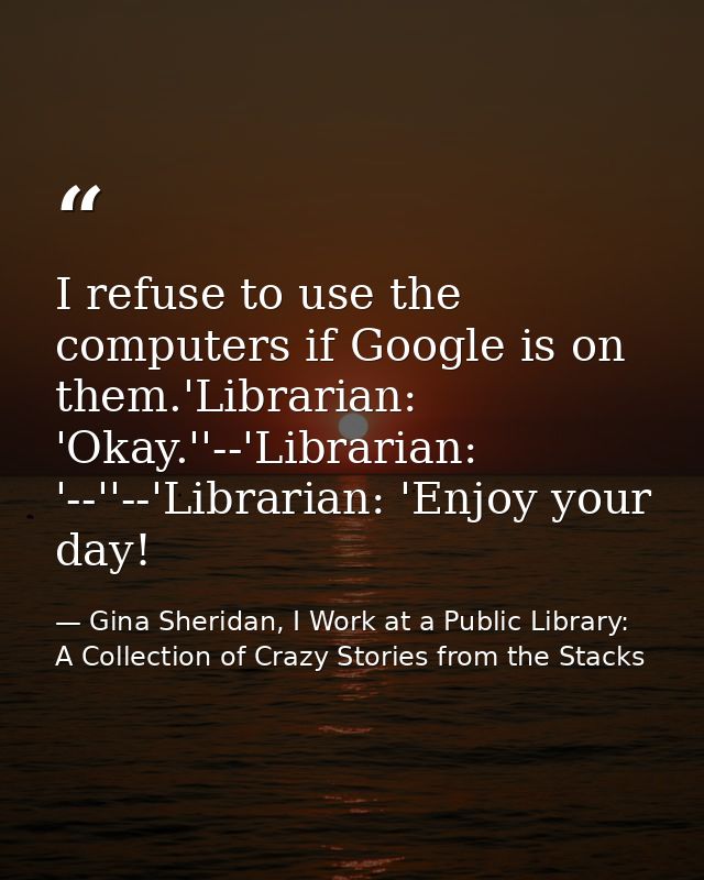 I refuse to use the computers if Google is on them.'Librarian: 'Okay.''--'Librarian: '--''--'Librarian: 'Enjoy your day! — Gina Sheridan, I Work at a Public Library: A Collection of Crazy Stories from the Stacks