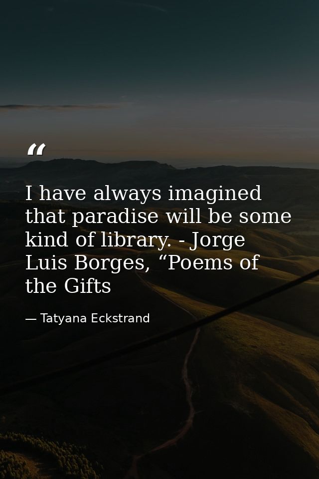 I have always imagined that paradise will be some kind of library. - Jorge Luis Borges, “Poems of the Gifts — Tatyana Eckstrand