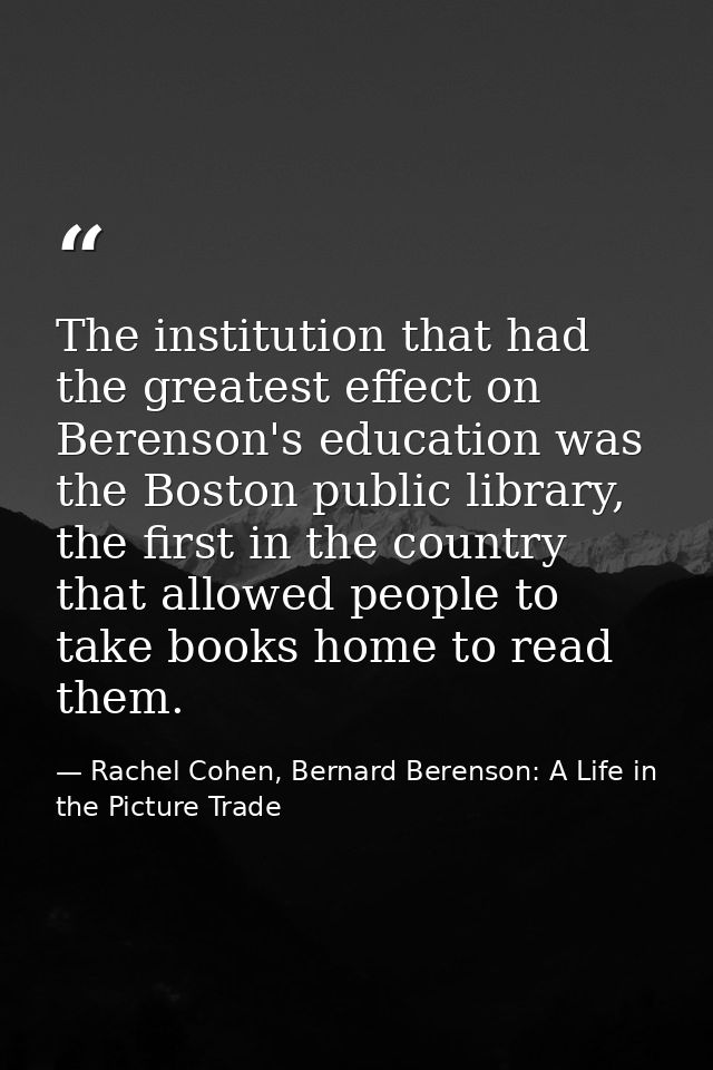 The institution that had the greatest effect on Berenson's education was the Boston public library, the first in the cou — Rachel Cohen, Bernard Berenson: A Life in the Picture Trade