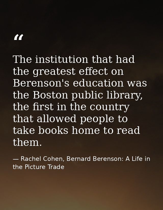 The institution that had the greatest effect on Berenson's education was the Boston public library, the first in the cou — Rachel Cohen, Bernard Berenson: A Life in the Picture Trade