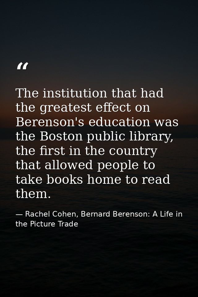 The institution that had the greatest effect on Berenson's education was the Boston public library, the first in the cou — Rachel Cohen, Bernard Berenson: A Life in the Picture Trade