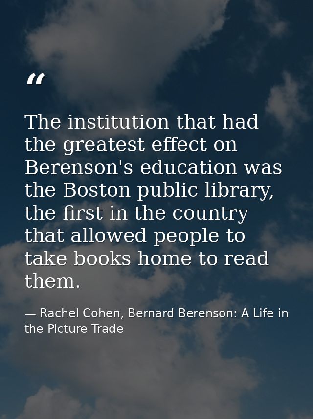 The institution that had the greatest effect on Berenson's education was the Boston public library, the first in the cou — Rachel Cohen, Bernard Berenson: A Life in the Picture Trade