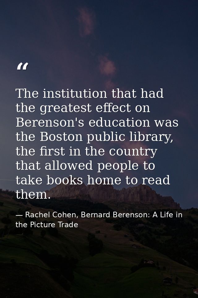 The institution that had the greatest effect on Berenson's education was the Boston public library, the first in the cou — Rachel Cohen, Bernard Berenson: A Life in the Picture Trade