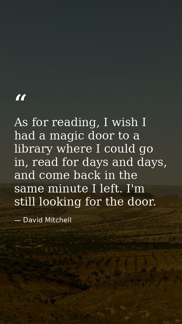 As for reading, I wish I had a magic door to a library where I could go in, read for days and days, and come back in the — David Mitchell