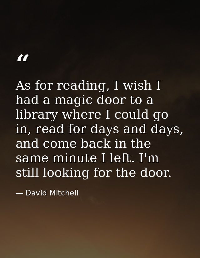 As for reading, I wish I had a magic door to a library where I could go in, read for days and days, and come back in the — David Mitchell