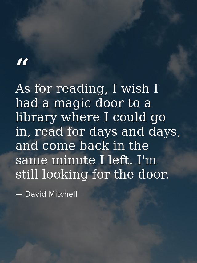 As for reading, I wish I had a magic door to a library where I could go in, read for days and days, and come back in the — David Mitchell