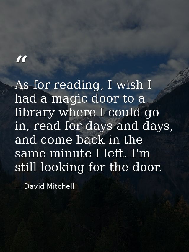 As for reading, I wish I had a magic door to a library where I could go in, read for days and days, and come back in the — David Mitchell