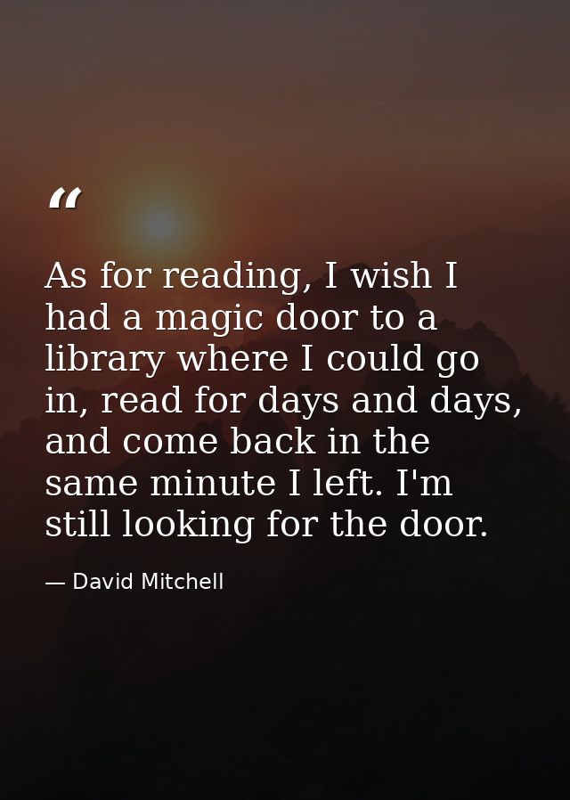 As for reading, I wish I had a magic door to a library where I could go in, read for days and days, and come back in the — David Mitchell