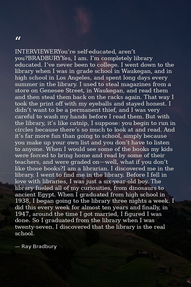 INTERVIEWERYou’re self-educated, aren’t you?BRADBURYYes, I am. I’m completely library educated. I’ve never been to colle — Ray Bradbury