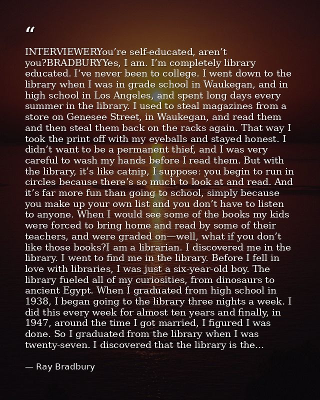 INTERVIEWERYou’re self-educated, aren’t you?BRADBURYYes, I am. I’m completely library educated. I’ve never been to colle — Ray Bradbury