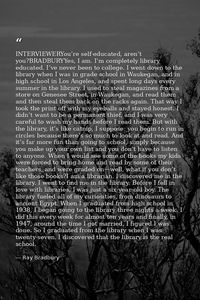 INTERVIEWERYou’re self-educated, aren’t you?BRADBURYYes, I am. I’m completely library educated. I’ve never been to colle — Ray Bradbury