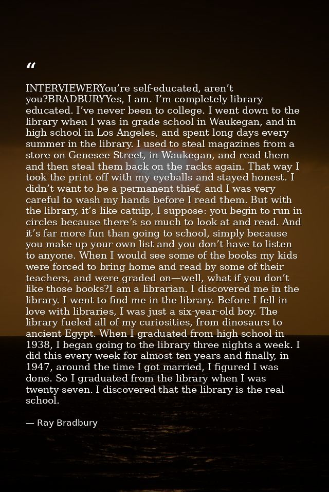 INTERVIEWERYou’re self-educated, aren’t you?BRADBURYYes, I am. I’m completely library educated. I’ve never been to colle — Ray Bradbury
