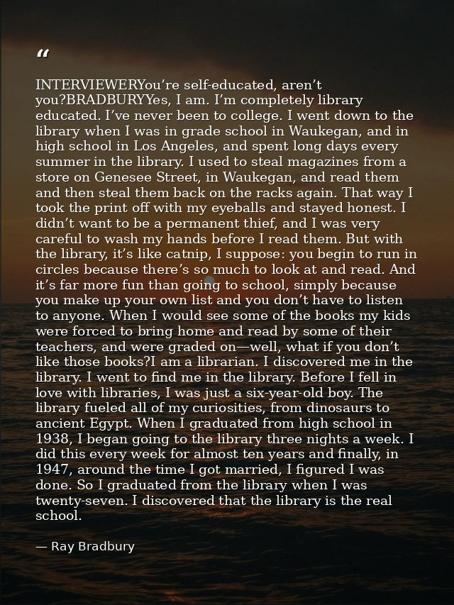 INTERVIEWERYou’re self-educated, aren’t you?BRADBURYYes, I am. I’m completely library educated. I’ve never been to colle — Ray Bradbury
