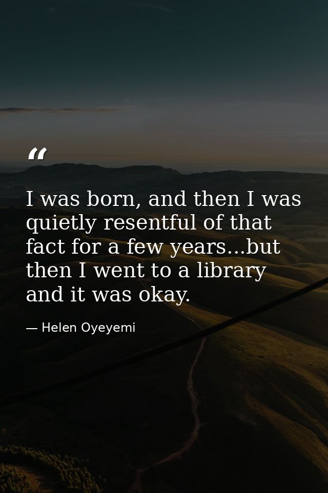 I was born, and then I was quietly resentful of that fact for a few years...but then I went to a library and it was okay — Helen Oyeyemi