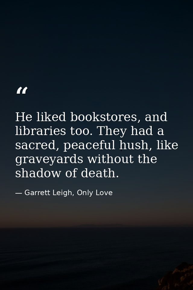 He liked bookstores, and libraries too. They had a sacred, peaceful hush, like graveyards without the shadow of death. — Garrett Leigh, Only Love