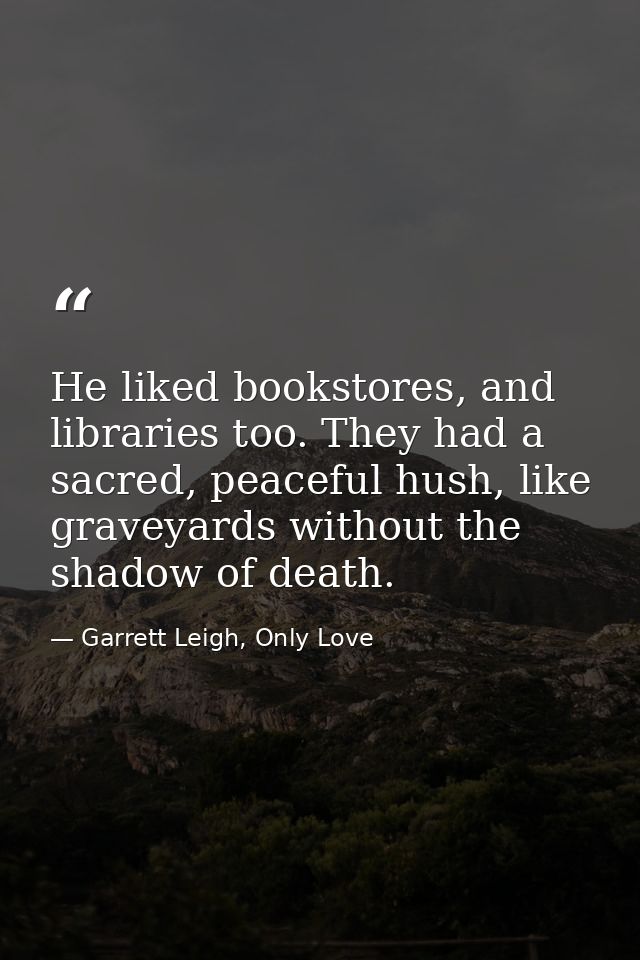 He liked bookstores, and libraries too. They had a sacred, peaceful hush, like graveyards without the shadow of death. — Garrett Leigh, Only Love