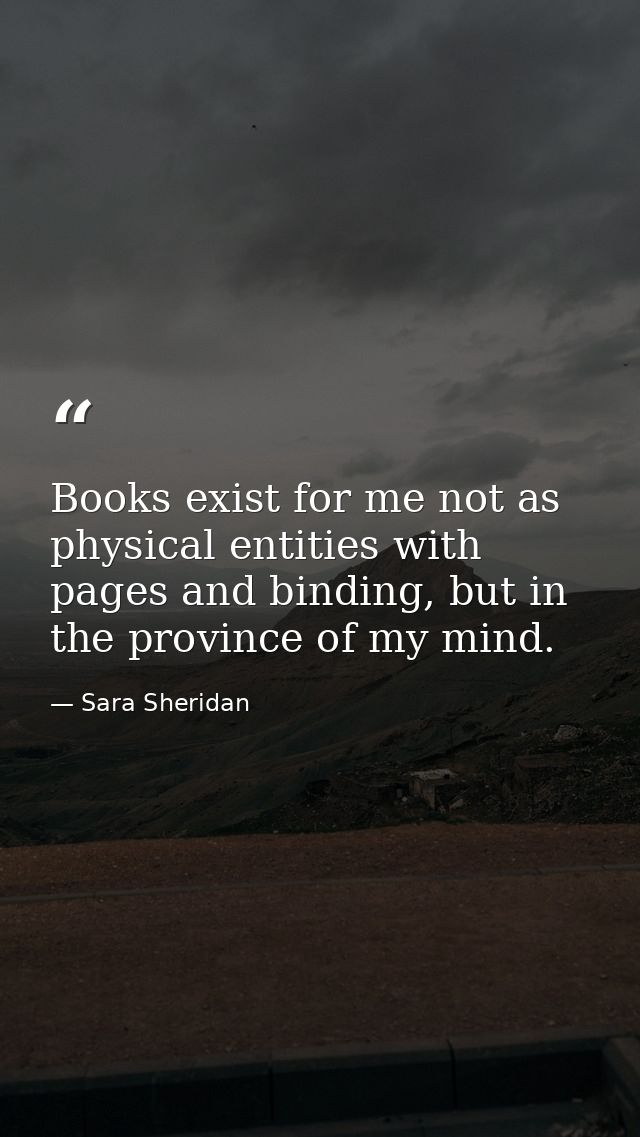 Books exist for me not as physical entities with pages and binding, but in the province of my mind. — Sara Sheridan
