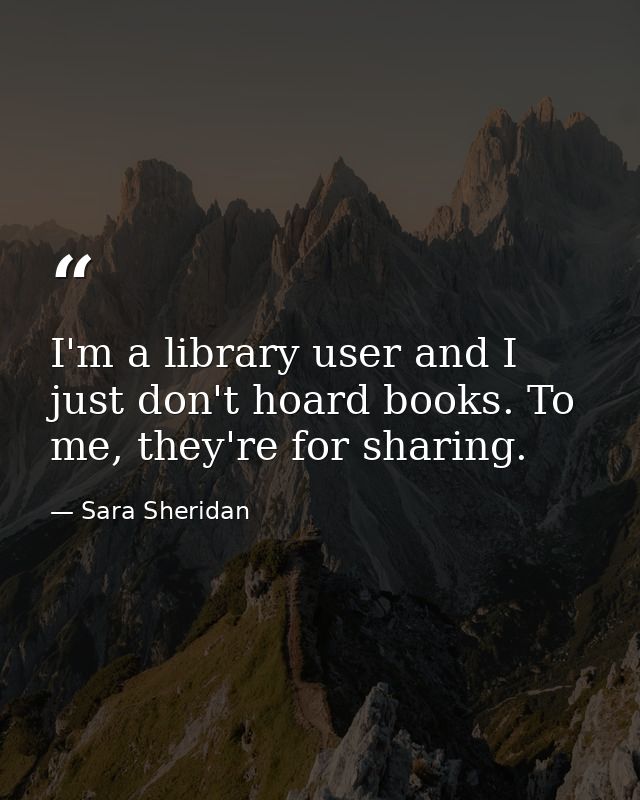 I'm a library user and I just don't hoard books. To me, they're for sharing. — Sara Sheridan