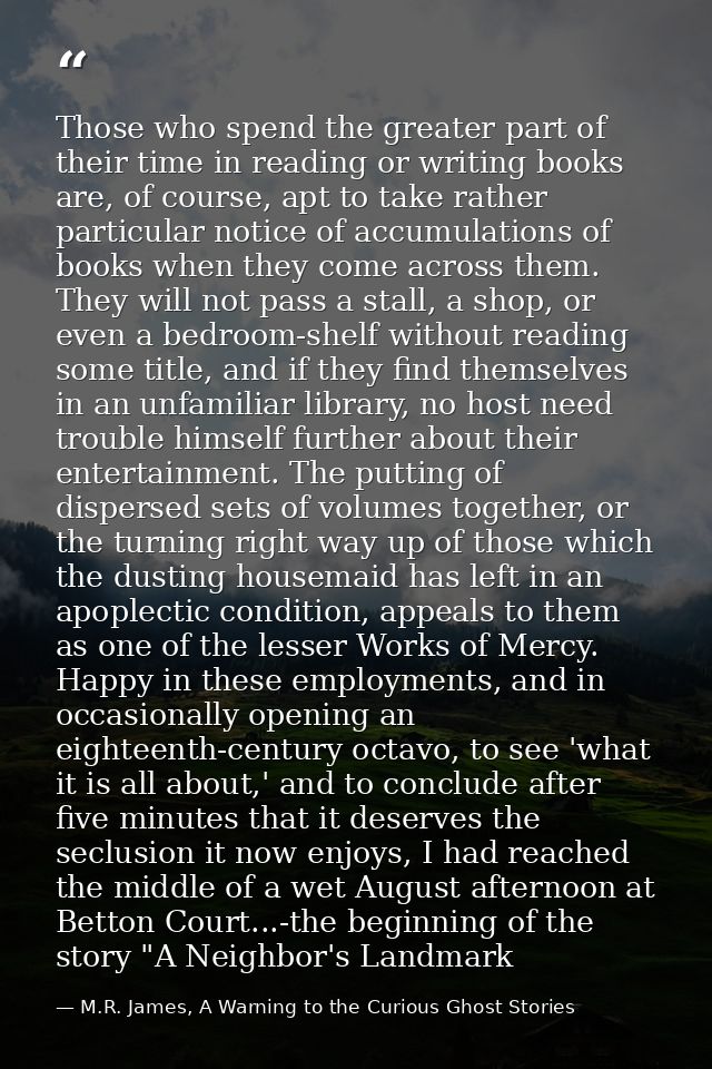 Those who spend the greater part of their time in reading or writing books are, of course, apt to take rather particular — M.R. James, A Warning to the Curious Ghost Stories