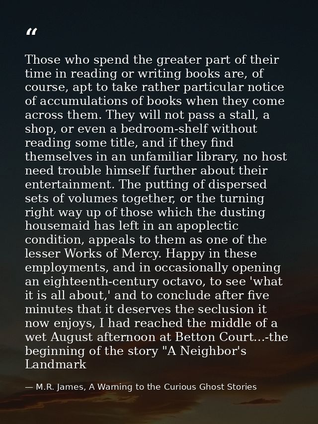 Those who spend the greater part of their time in reading or writing books are, of course, apt to take rather particular — M.R. James, A Warning to the Curious Ghost Stories