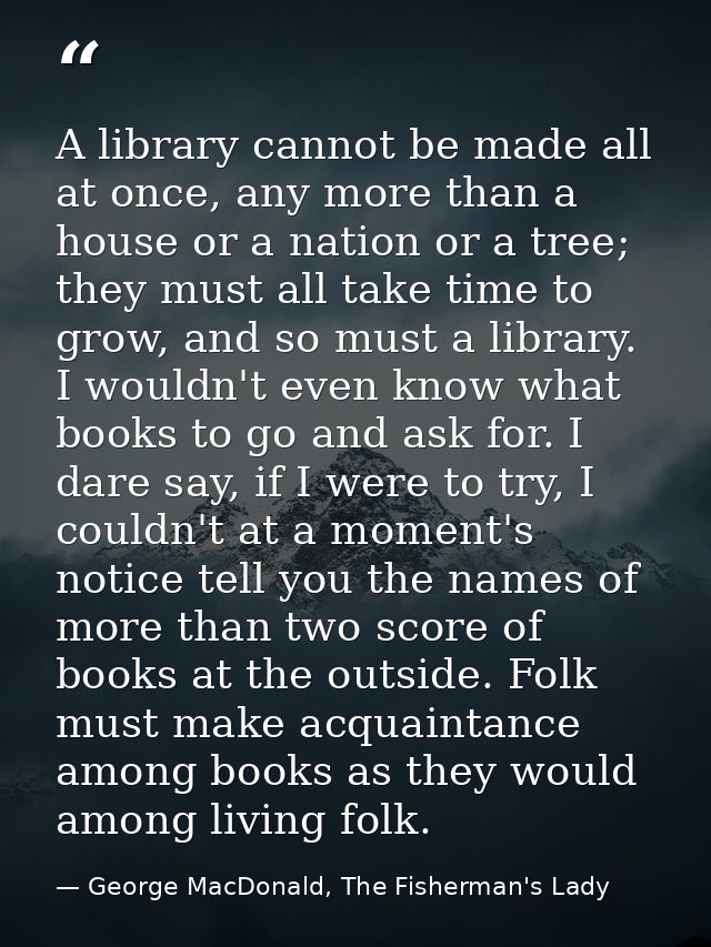 A library cannot be made all at once, any more than a house or a nation or a tree; they must all take time to grow, and  — George MacDonald, The Fisherman's Lady