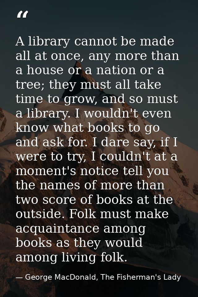 A library cannot be made all at once, any more than a house or a nation or a tree; they must all take time to grow, and  — George MacDonald, The Fisherman's Lady