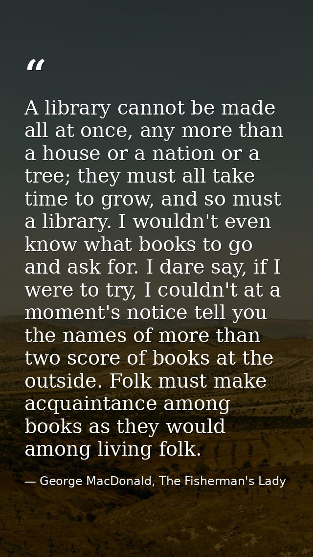 A library cannot be made all at once, any more than a house or a nation or a tree; they must all take time to grow, and  — George MacDonald, The Fisherman's Lady