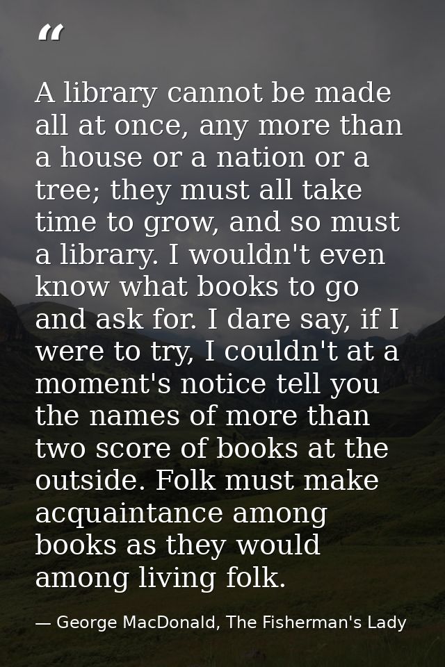 A library cannot be made all at once, any more than a house or a nation or a tree; they must all take time to grow, and  — George MacDonald, The Fisherman's Lady
