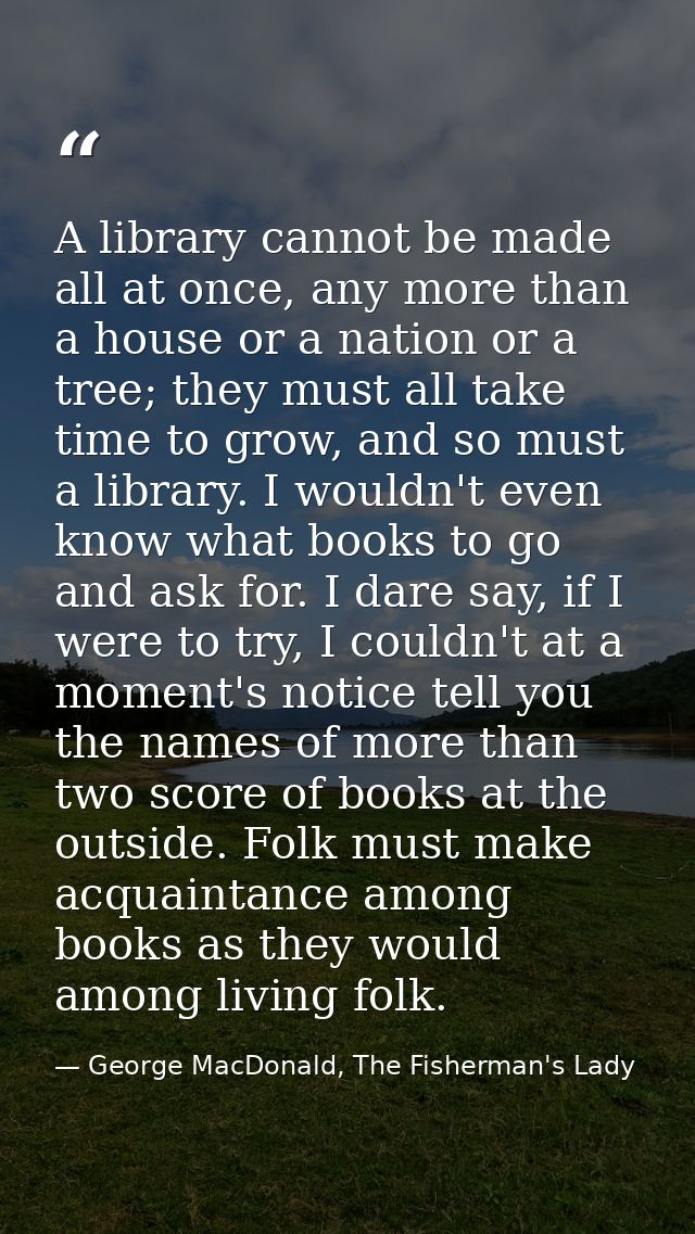 A library cannot be made all at once, any more than a house or a nation or a tree; they must all take time to grow, and  — George MacDonald, The Fisherman's Lady